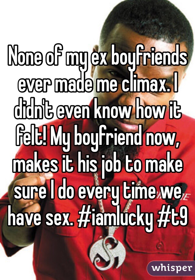 None of my ex boyfriends ever made me climax. I didn't even know how it felt! My boyfriend now, makes it his job to make sure I do every time we have sex. #iamlucky #t9