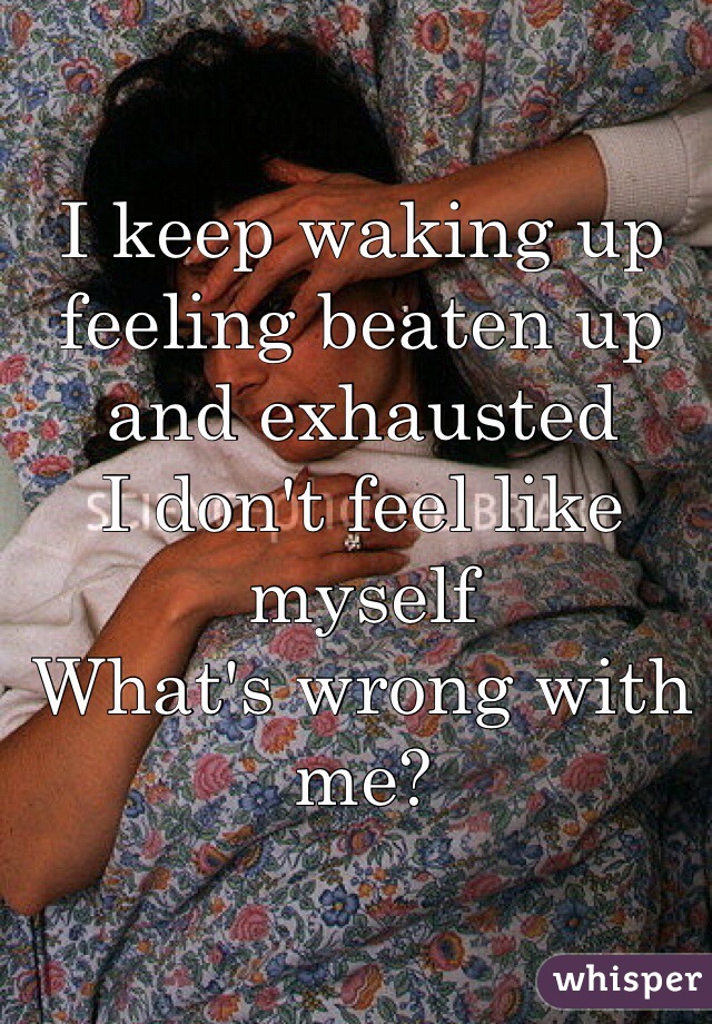 I keep waking up feeling beaten up and exhausted 
I don't feel like myself
What's wrong with me?