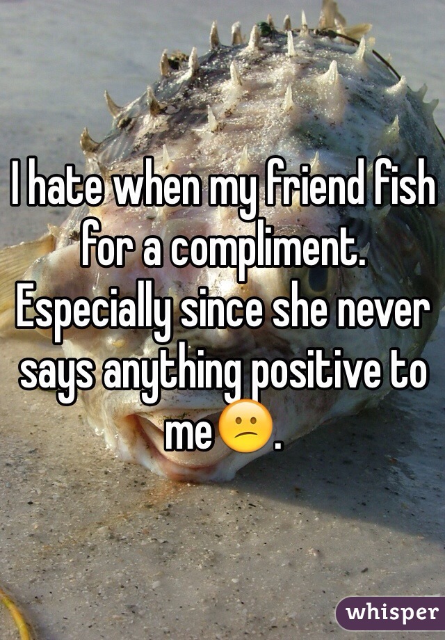I hate when my friend fish for a compliment. Especially since she never says anything positive to me😕. 