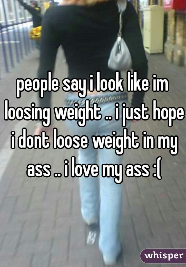 people say i look like im loosing weight .. i just hope i dont loose weight in my ass .. i love my ass :(