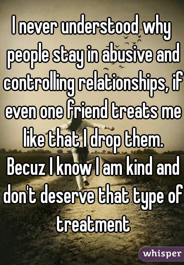 I never understood why people stay in abusive and controlling relationships, if even one friend treats me like that I drop them. Becuz I know I am kind and don't deserve that type of treatment