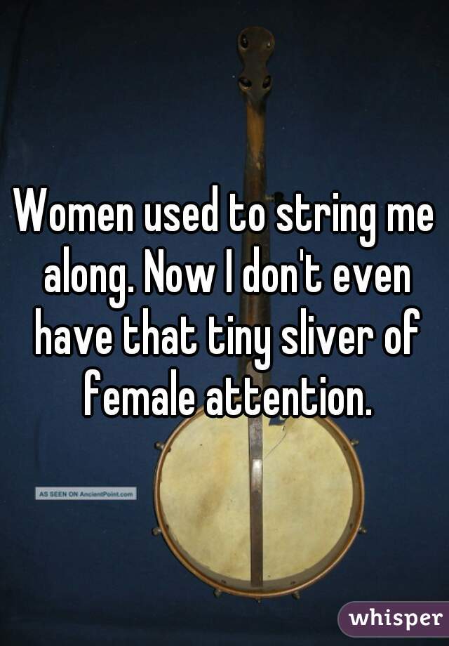 Women used to string me along. Now I don't even have that tiny sliver of female attention.