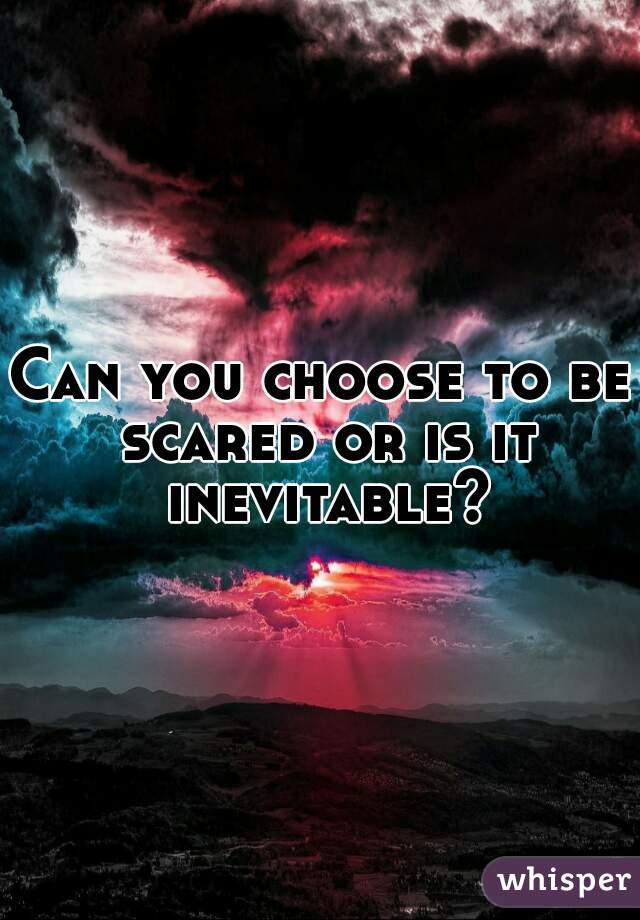 Can you choose to be scared or is it inevitable?