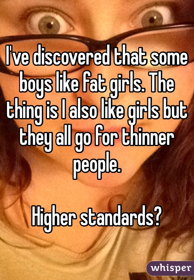 I've discovered that some boys like fat girls. The thing is I also like girls but they all go for thinner people. 

Higher standards?
