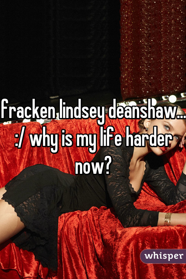 fracken lindsey deanshaw... :/ why is my life harder now?