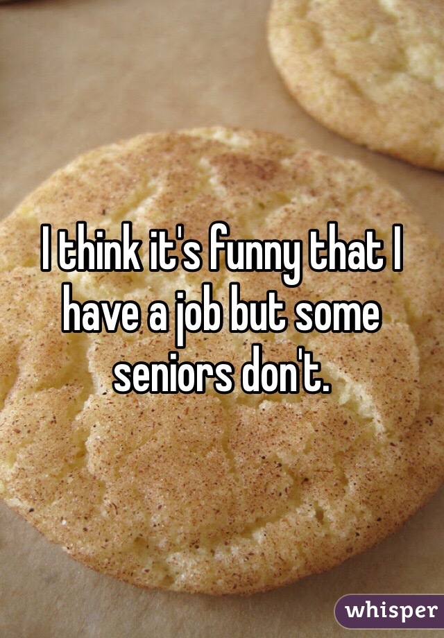 I think it's funny that I have a job but some seniors don't. 