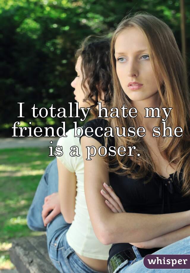 I totally hate my friend because she is a poser. 