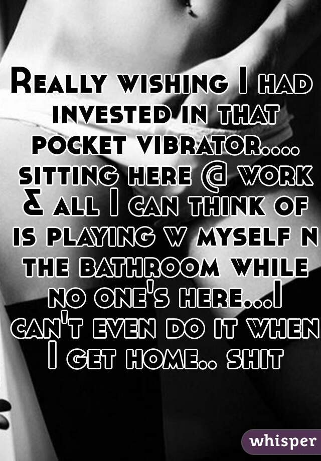 Really wishing I had invested in that pocket vibrator.... sitting here @ work & all I can think of is playing w myself n the bathroom while no one's here...I can't even do it when I get home.. shit