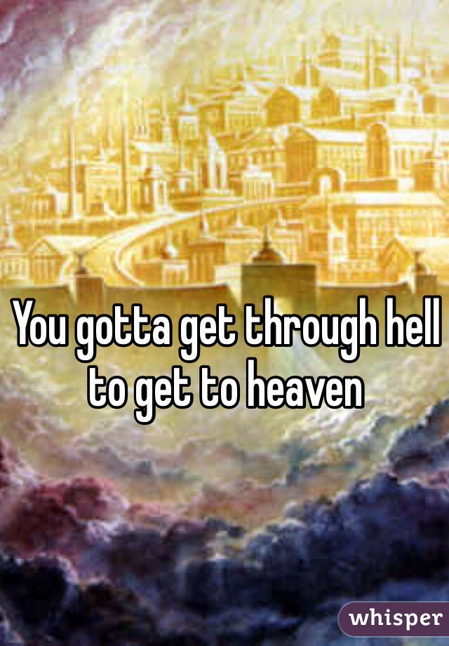 You gotta get through hell to get to heaven 