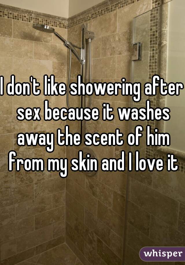 I don't like showering after sex because it washes away the scent of him from my skin and I love it