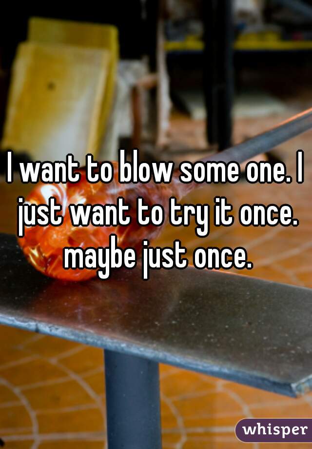 I want to blow some one. I just want to try it once. maybe just once.