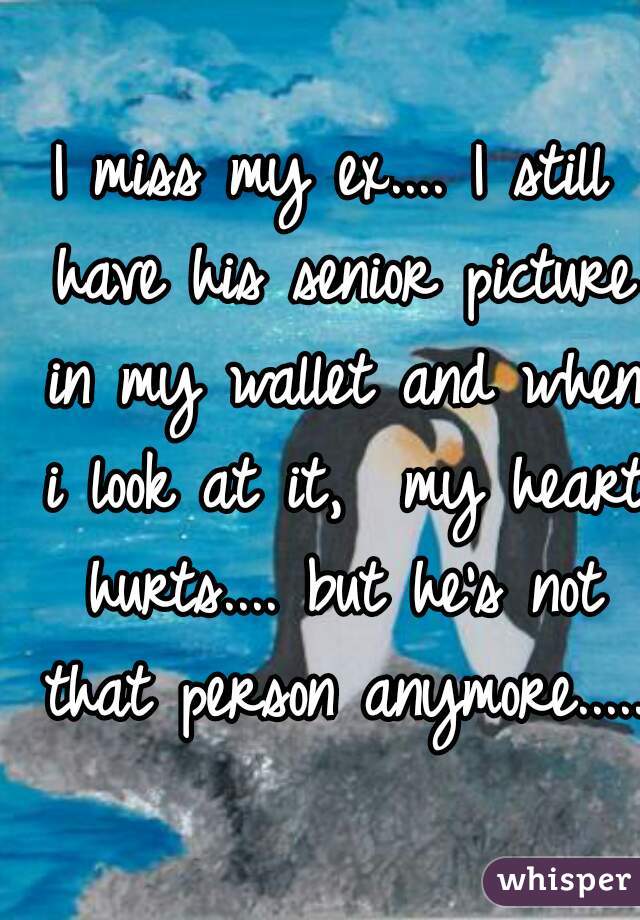 I miss my ex.... I still have his senior picture in my wallet and when i look at it,  my heart hurts.... but he's not that person anymore.....
