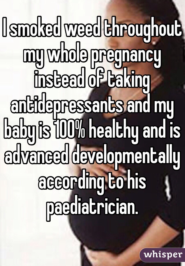 I smoked weed throughout my whole pregnancy instead of taking antidepressants and my baby is 100% healthy and is advanced developmentally according to his paediatrician. 
 