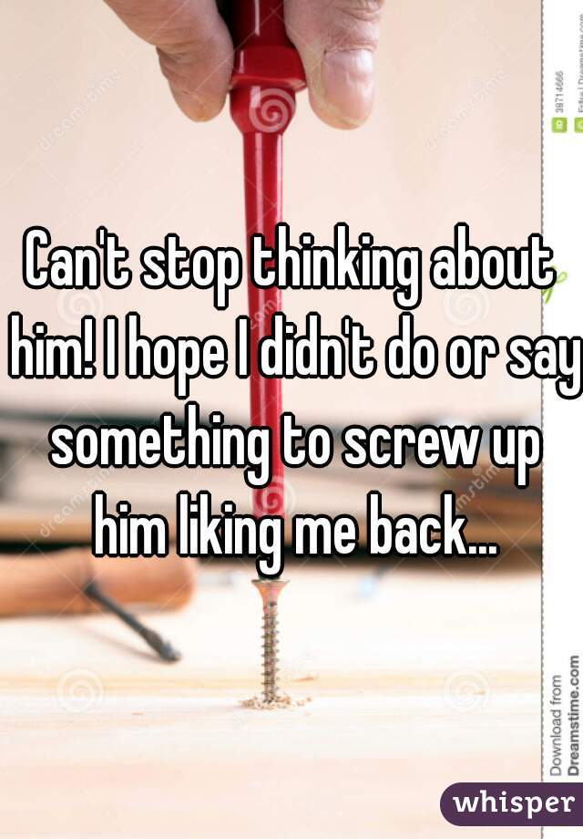 Can't stop thinking about him! I hope I didn't do or say something to screw up him liking me back...
