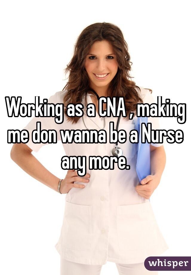 Working as a CNA , making me don wanna be a Nurse any more. 
