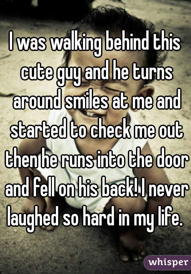 I was walking behind this cute guy and he turns around smiles at me and started to check me out then he runs into the door and fell on his back! I never laughed so hard in my life. 
