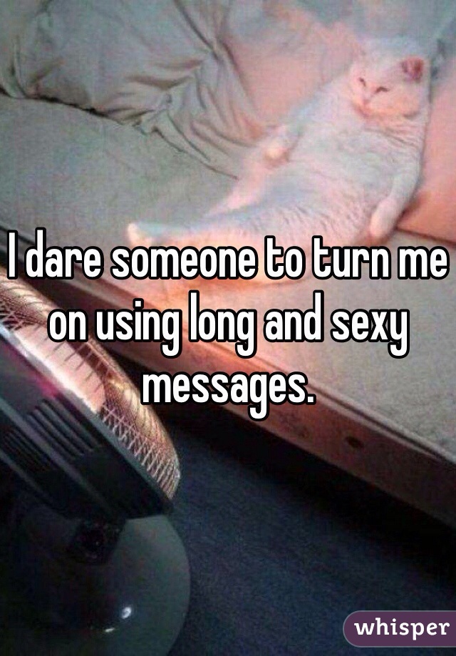I dare someone to turn me on using long and sexy messages.
