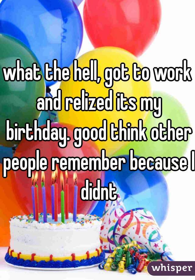 what the hell, got to work and relized its my birthday. good think other people remember because I didnt