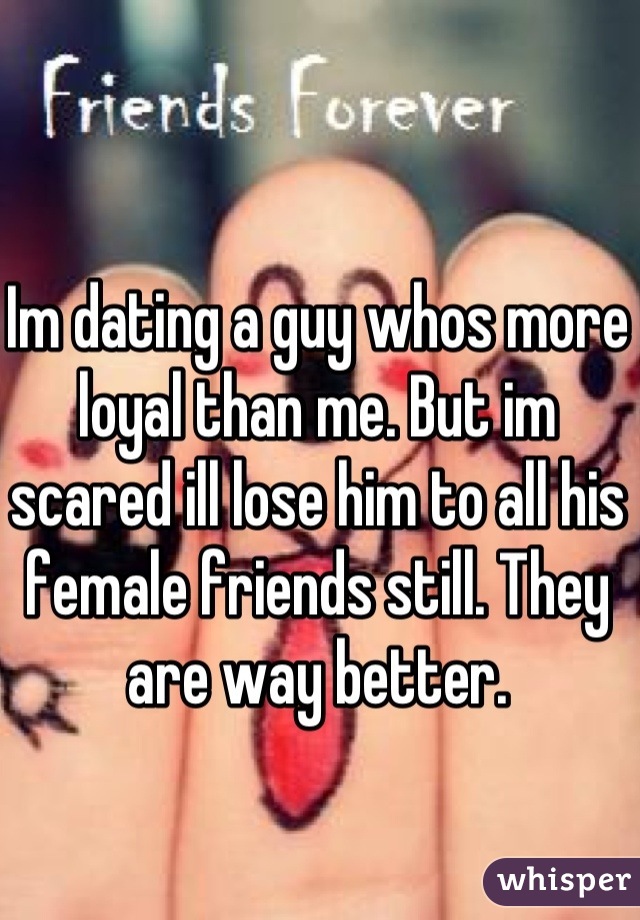 Im dating a guy whos more loyal than me. But im scared ill lose him to all his female friends still. They are way better.