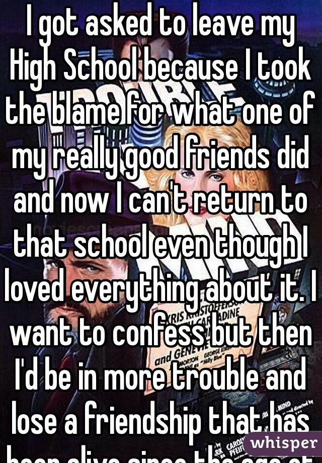 I got asked to leave my High School because I took the blame for what one of my really good friends did and now I can't return to that school even though I loved everything about it. I want to confess but then I'd be in more trouble and lose a friendship that has been alive since the age of 6