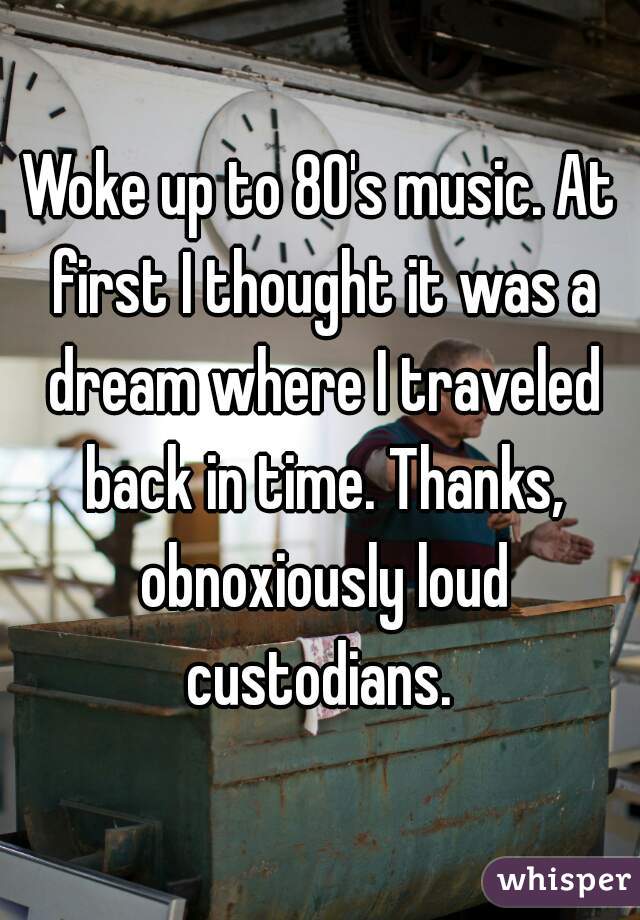 Woke up to 80's music. At first I thought it was a dream where I traveled back in time. Thanks, obnoxiously loud custodians. 