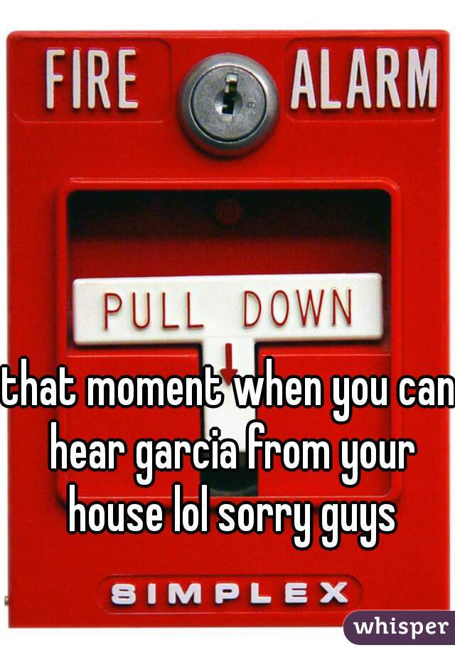 that moment when you can hear garcia from your house lol sorry guys