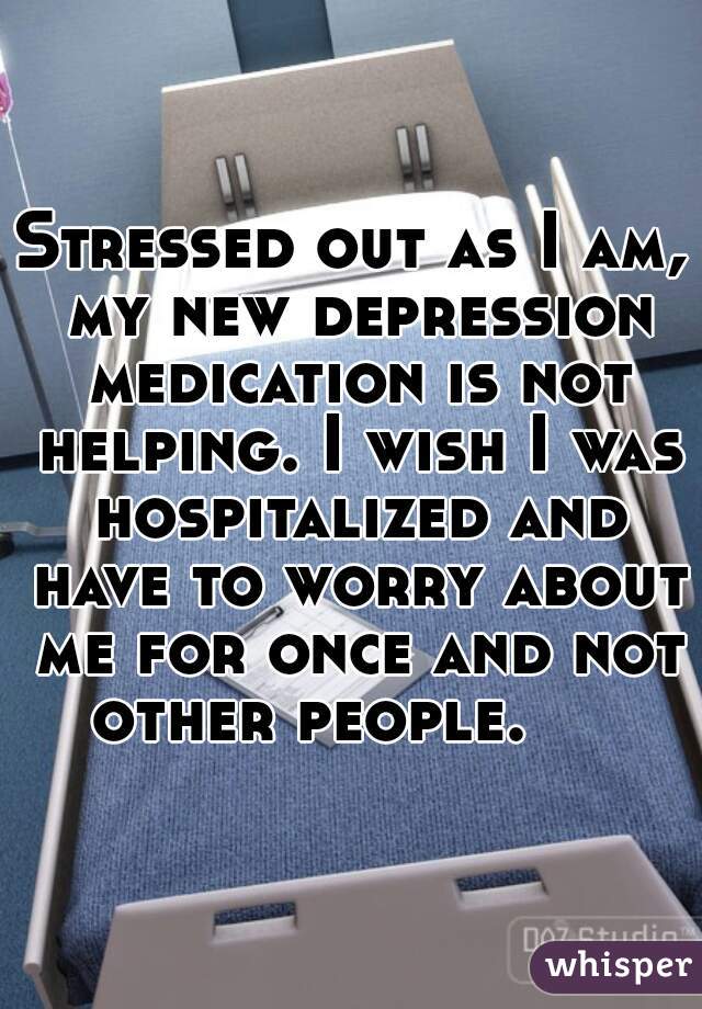 Stressed out as I am, my new depression medication is not helping. I wish I was hospitalized and have to worry about me for once and not other people.     