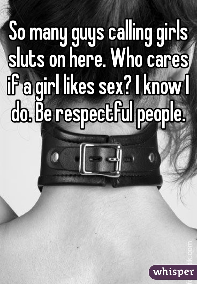 So many guys calling girls sluts on here. Who cares if a girl likes sex? I know I do. Be respectful people. 