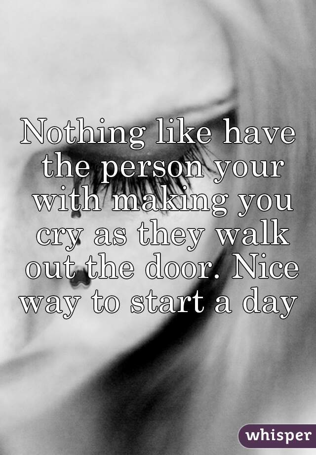 Nothing like have the person your with making you cry as they walk out the door. Nice way to start a day 