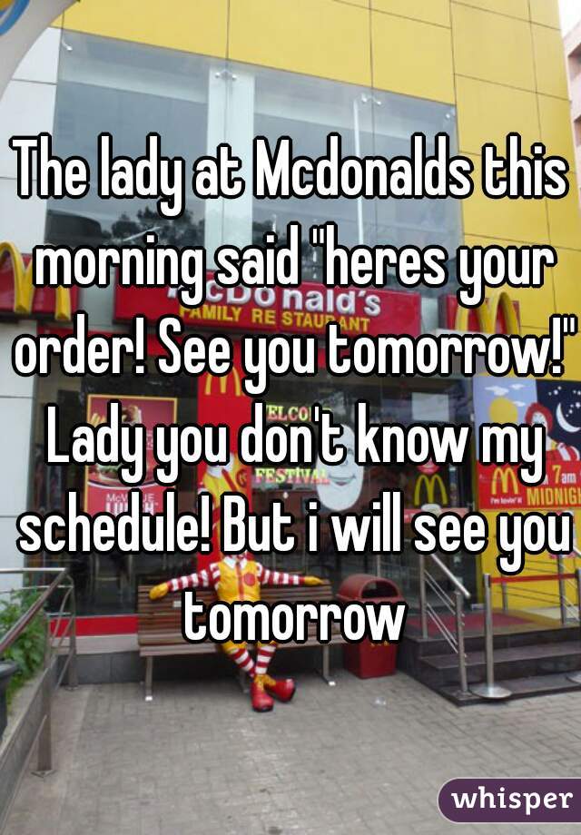 The lady at Mcdonalds this morning said "heres your order! See you tomorrow!" Lady you don't know my schedule! But i will see you tomorrow