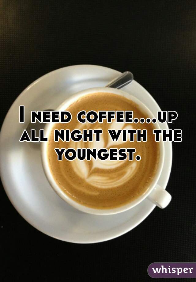 I need coffee....up all night with the youngest. 