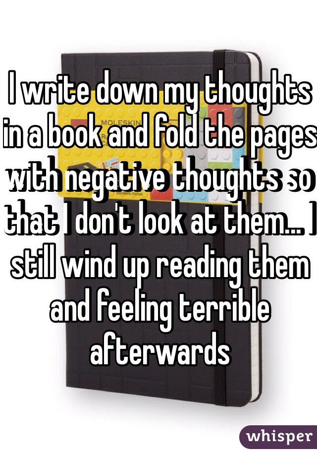 I write down my thoughts in a book and fold the pages with negative thoughts so that I don't look at them... I still wind up reading them and feeling terrible afterwards