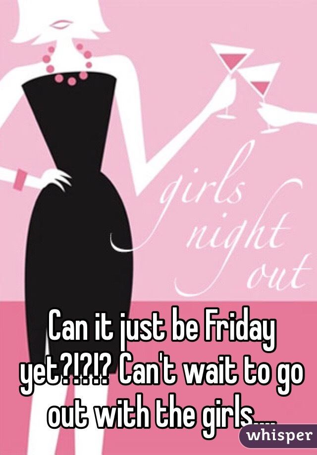 Can it just be Friday yet?!?!? Can't wait to go out with the girls....