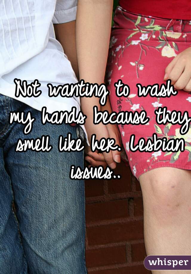 Not wanting to wash my hands because they smell like her. Lesbian issues.. 