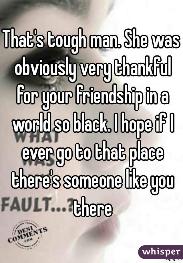 That's tough man. She was obviously very thankful for your friendship in a world so black. I hope if I ever go to that place there's someone like you there