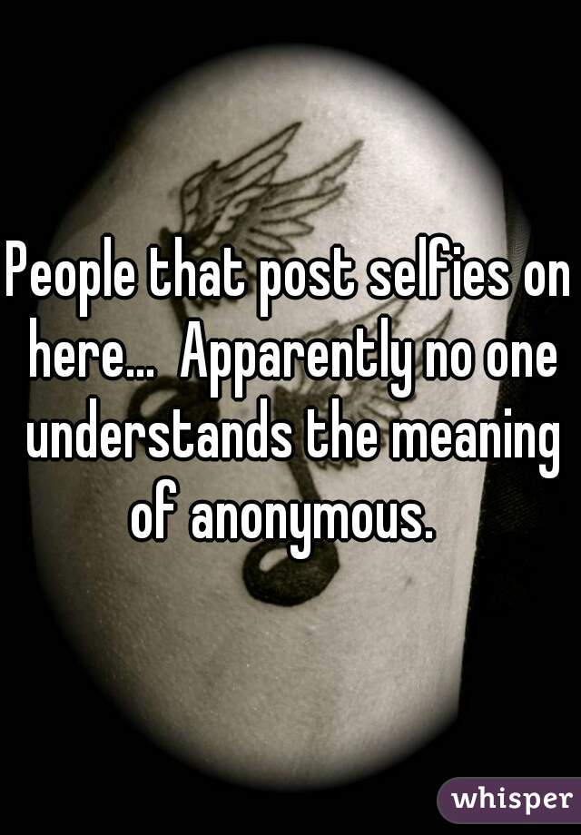 People that post selfies on here...  Apparently no one understands the meaning of anonymous.  