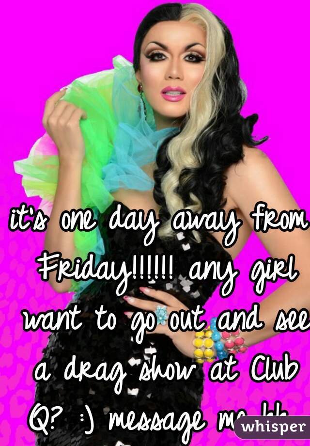 it's one day away from Friday!!!!!! any girl want to go out and see a drag show at Club Q? :) message me kk 