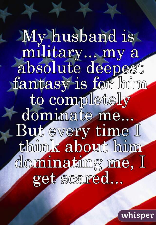 My husband is military... my a absolute deepest fantasy is for him to completely dominate me... 
But every time I think about him dominating me, I get scared... 