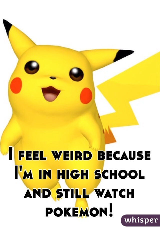 I feel weird because I'm in high school and still watch pokemon!  