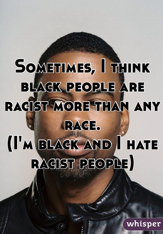 Sometimes, I think black people are racist more than any race.
(I'm black and I hate racist people) 