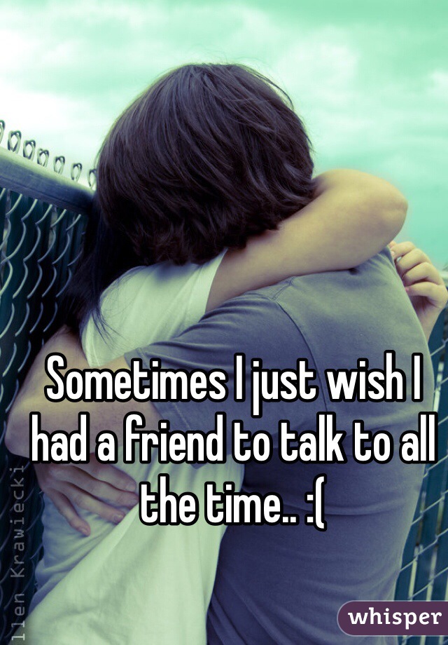 Sometimes I just wish I had a friend to talk to all the time.. :( 