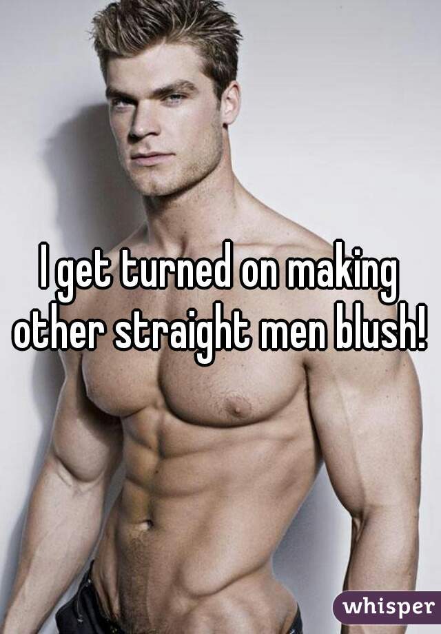 I get turned on making other straight men blush! 