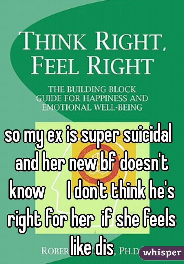 so my ex is super suicidal  and her new bf doesn't know      I don't think he's right for her  if she feels like dis
