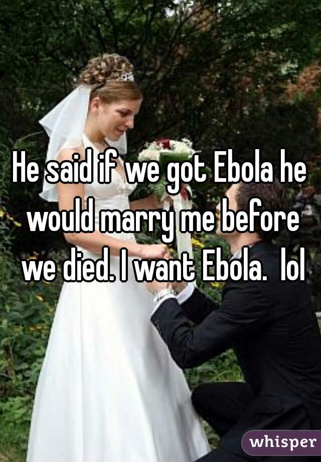 He said if we got Ebola he would marry me before we died. I want Ebola.  lol