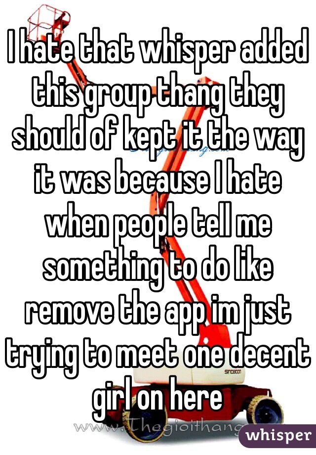 I hate that whisper added this group thang they should of kept it the way it was because I hate when people tell me something to do like remove the app im just trying to meet one decent girl on here