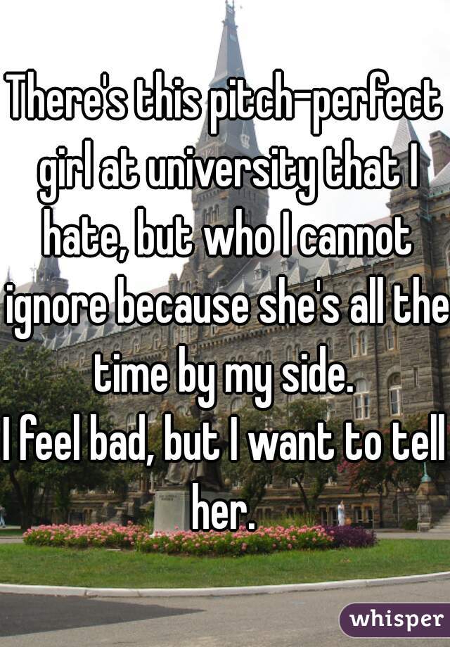 There's this pitch-perfect girl at university that I hate, but who I cannot ignore because she's all the time by my side. 
I feel bad, but I want to tell her. 