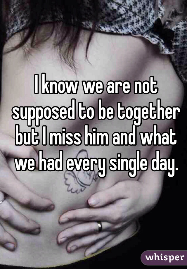 I know we are not supposed to be together but I miss him and what we had every single day. 