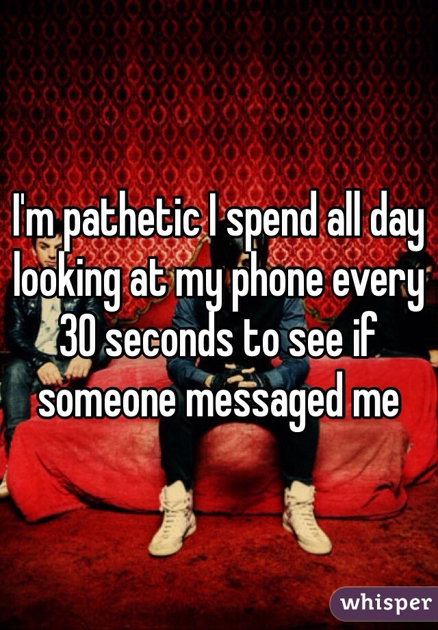 I'm pathetic I spend all day looking at my phone every 30 seconds to see if someone messaged me