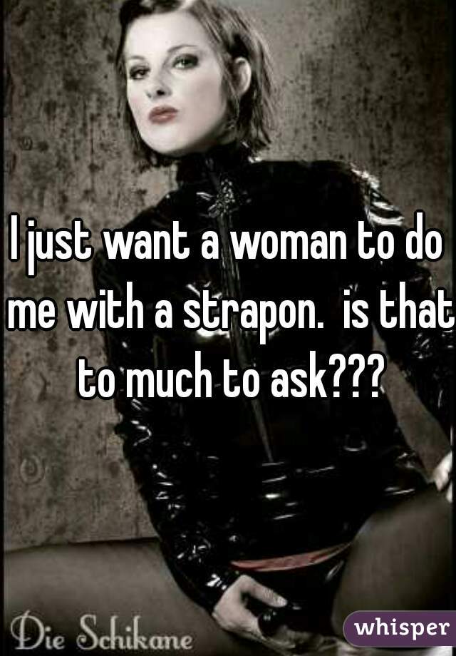 I just want a woman to do me with a strapon.  is that to much to ask???