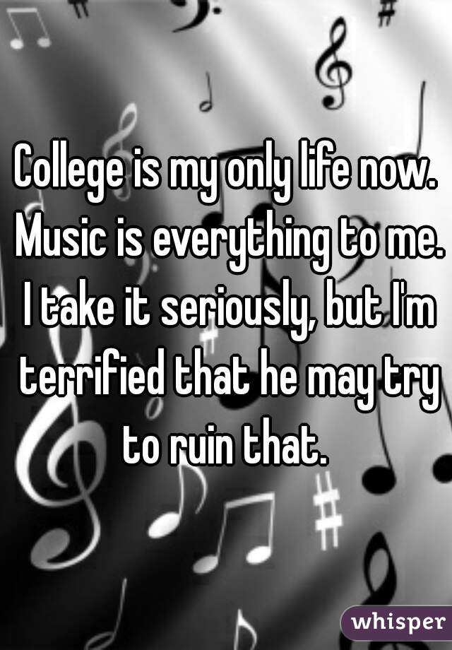 College is my only life now. Music is everything to me. I take it seriously, but I'm terrified that he may try to ruin that. 